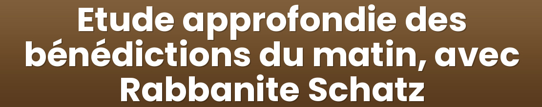Etude approfondie des bénédictions du matin, avec Rabbanite Schatz